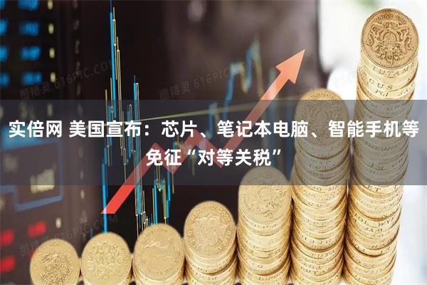 实倍网 美国宣布：芯片、笔记本电脑、智能手机等免征“对等关税”