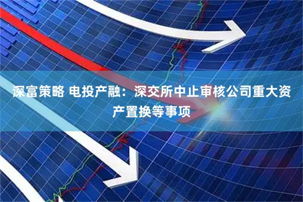 深富策略 电投产融：深交所中止审核公司重大资产置换等事项