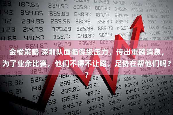 金橘策略 深圳队面临保级压力，传出重磅消息，为了业余比赛，他们不得不让路，足协在帮他们吗？