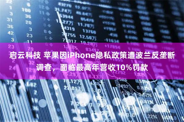 启云科技 苹果因iPhone隐私政策遭波兰反垄断调查，面临最高年营收10%罚款