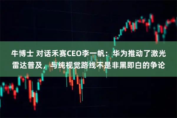 牛博士 对话禾赛CEO李一帆:华为推动了激光雷达普及,与纯视觉路线不是非黑即白的争论