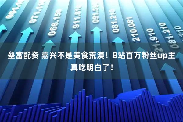 垒富配资 嘉兴不是美食荒漠!B站百万粉丝up主真吃明白了!