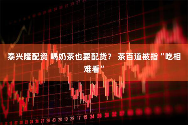 泰兴隆配资 喝奶茶也要配货？ 茶百道被指“吃相难看”