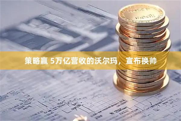 策略赢 5万亿营收的沃尔玛,宣布换帅