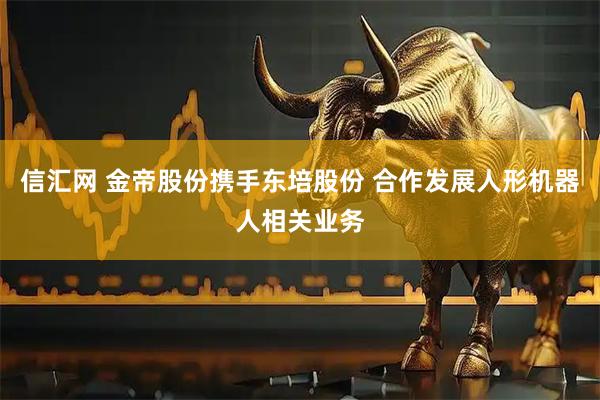 信汇网 金帝股份携手东培股份 合作发展人形机器人相关业务