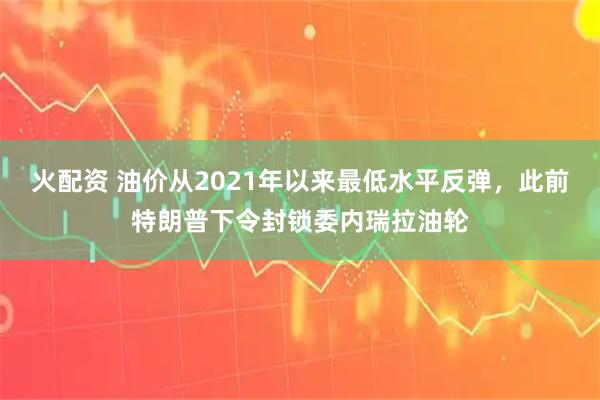 火配资 油价从2021年以来最低水平反弹,此前特朗普下令封锁委内瑞拉油轮