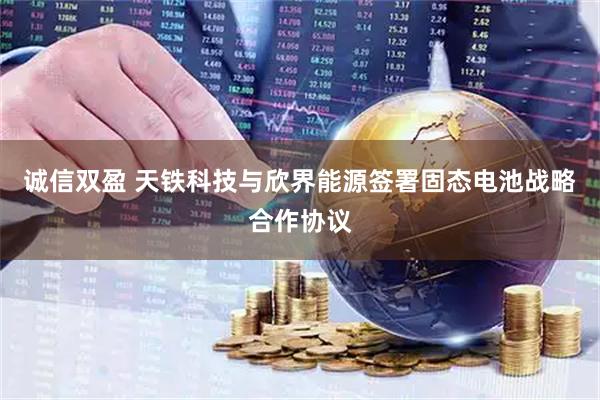 诚信双盈 天铁科技与欣界能源签署固态电池战略合作协议