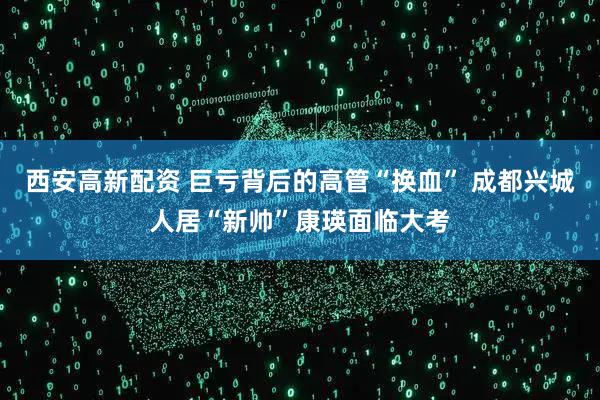西安高新配资 巨亏背后的高管“换血” 成都兴城人居“新帅”康瑛面临大考