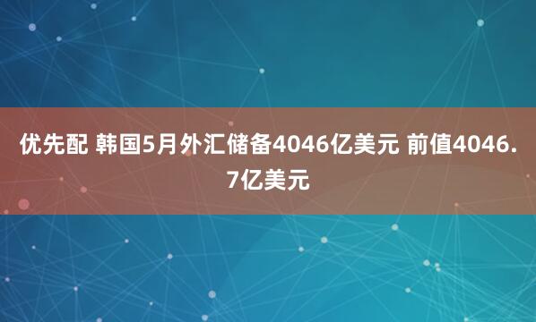 优先配 韩国5月外汇储备4046亿美元 前值4046.7亿美元