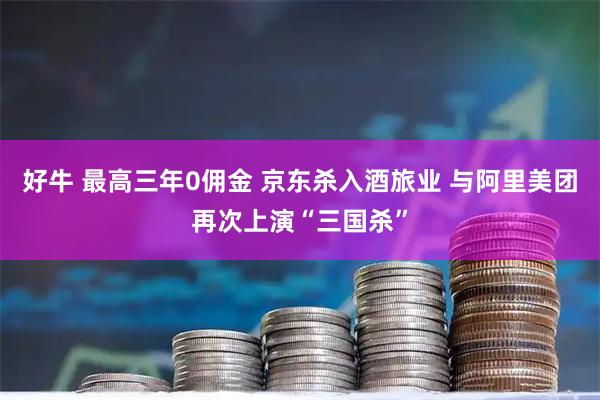 好牛 最高三年0佣金 京东杀入酒旅业 与阿里美团再次上演“三国杀”