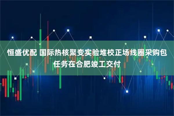 恒盛优配 国际热核聚变实验堆校正场线圈采购包任务在合肥竣工交付