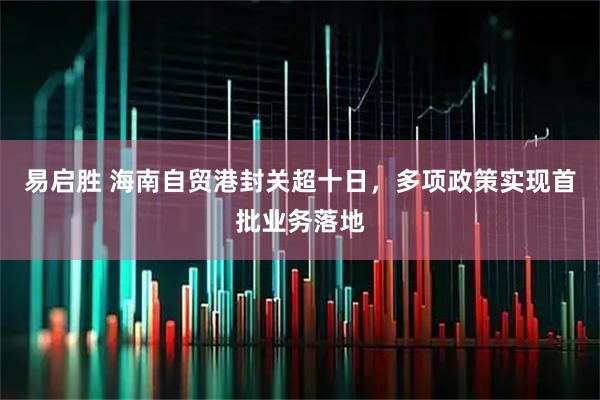 易启胜 海南自贸港封关超十日，多项政策实现首批业务落地