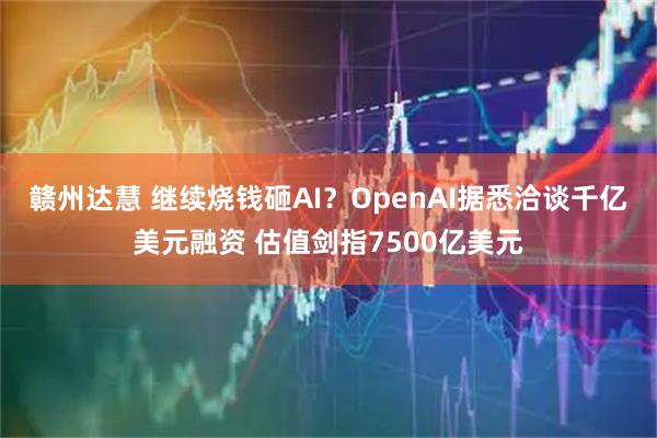 赣州达慧 继续烧钱砸AI？OpenAI据悉洽谈千亿美元融资 估值剑指7500亿美元