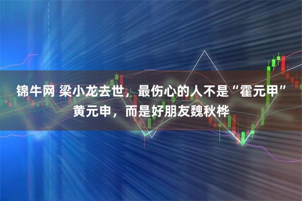 锦牛网 梁小龙去世，最伤心的人不是“霍元甲”黄元申，而是好朋友魏秋桦