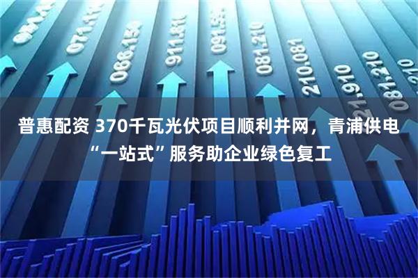 普惠配资 370千瓦光伏项目顺利并网,青浦供电“一站式”服务助企业绿色复工