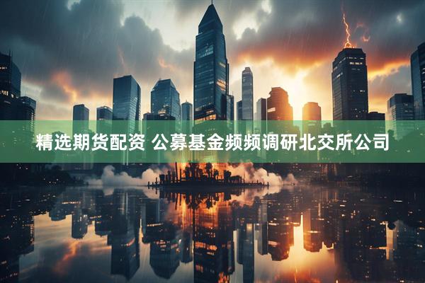 精选期货配资 公募基金频频调研北交所公司