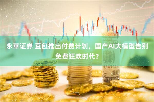 永華证券 豆包推出付费计划，国产AI大模型告别免费狂欢时代？