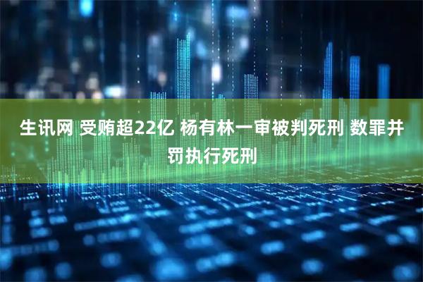 生讯网 受贿超22亿 杨有林一审被判死刑 数罪并罚执行死刑