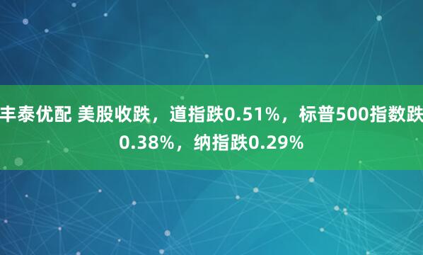 丰泰优配 美股收跌，道指跌0.51%，标普500指数跌0.38%，纳指跌0.29%